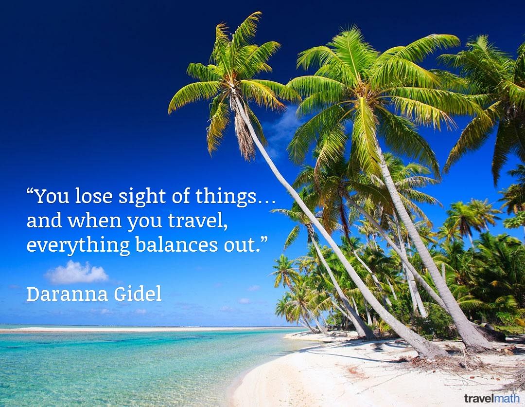 You lose sight of things... and when you travel, everything balances out.